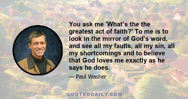 You ask me 'What’s the the greatest act of faith?' To me is to look in the mirror of God’s word, and see all my faults, all my sin, all my shortcomings and to believe that God loves me exactly as he says he does.