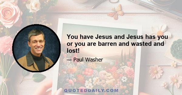 You have Jesus and Jesus has you or you are barren and wasted and lost!