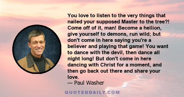 You love to listen to the very things that nailed your supposed Master to the tree?! Come off of it, man! Become a hellion, give yourself to demons, run wild; but don't come in here saying you're a believer and playing