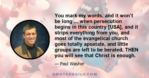 You mark my words, and it won’t be long ... when persecution begins in this country [USA], and it strips everything from you, and most of the evangelical church goes totally apostate, and little groups are left to be