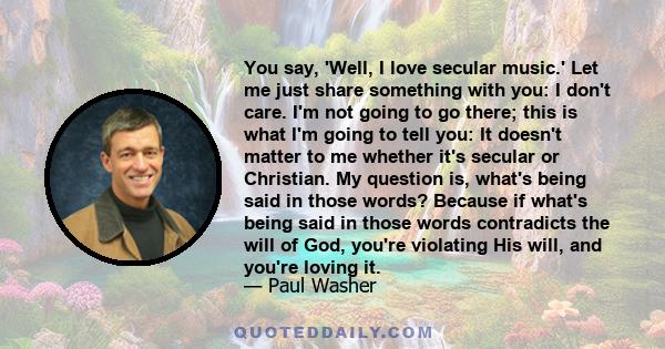 You say, 'Well, I love secular music.' Let me just share something with you: I don't care. I'm not going to go there; this is what I'm going to tell you: It doesn't matter to me whether it's secular or Christian. My