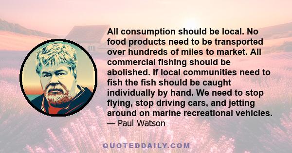 All consumption should be local. No food products need to be transported over hundreds of miles to market. All commercial fishing should be abolished. If local communities need to fish the fish should be caught