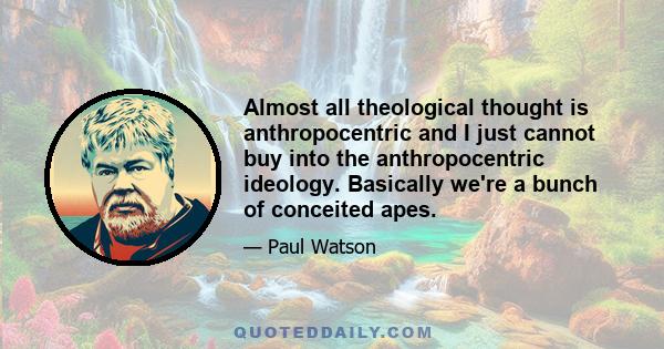 Almost all theological thought is anthropocentric and I just cannot buy into the anthropocentric ideology. Basically we're a bunch of conceited apes.