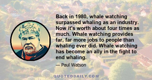 Back in 1980, whale watching surpassed whaling as an industry. Now it's worth about four times as much. Whale watching provides far, far more jobs to people than whaling ever did. Whale watching has become an ally in