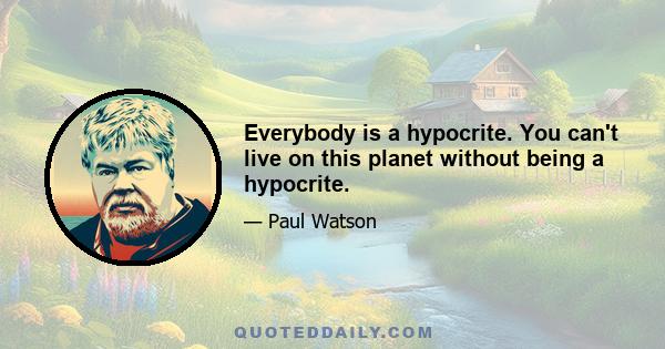 Everybody is a hypocrite. You can't live on this planet without being a hypocrite.