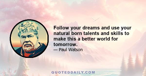 Follow your dreams and use your natural born talents and skills to make this a better world for tomorrow.