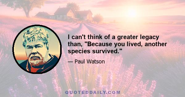 I can't think of a greater legacy than, Because you lived, another species survived.