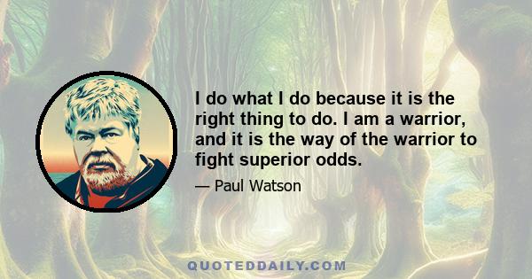 I do what I do because it is the right thing to do. I am a warrior, and it is the way of the warrior to fight superior odds.