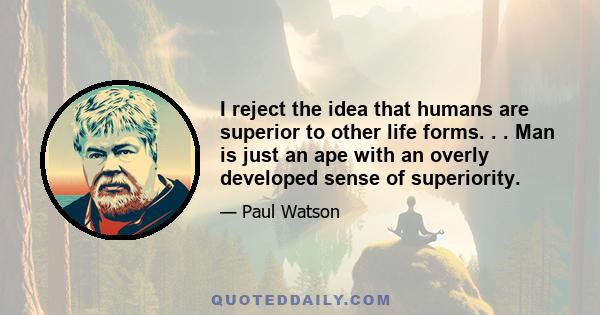 I reject the idea that humans are superior to other life forms. . . Man is just an ape with an overly developed sense of superiority.