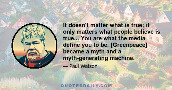 It doesn't matter what is true; it only matters what people believe is true... You are what the media define you to be. [Greenpeace] became a myth and a myth-generating machine.