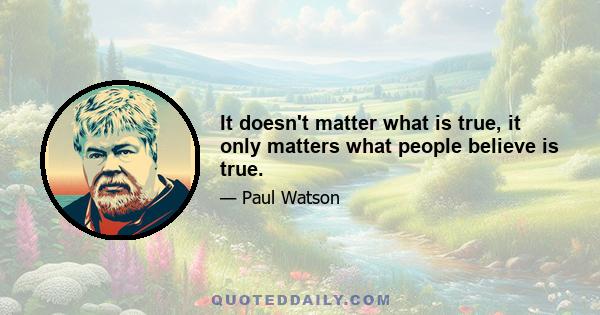 It doesn't matter what is true, it only matters what people believe is true.