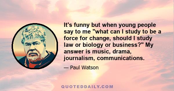 It's funny but when young people say to me what can I study to be a force for change, should I study law or biology or business? My answer is music, drama, journalism, communications.