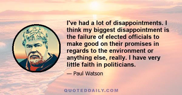 I've had a lot of disappointments. I think my biggest disappointment is the failure of elected officials to make good on their promises in regards to the environment or anything else, really. I have very little faith in 