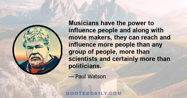 Musicians have the power to influence people and along with movie makers, they can reach and influence more people than any group of people, more than scientists and certainly more than politicians.