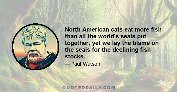 North American cats eat more fish than all the world's seals put together, yet we lay the blame on the seals for the declining fish stocks.