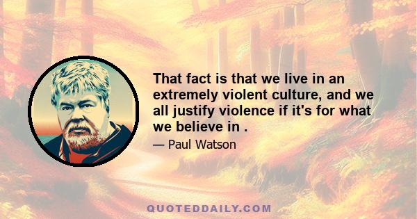 That fact is that we live in an extremely violent culture, and we all justify violence if it's for what we believe in .