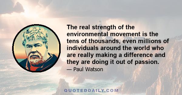 The real strength of the environmental movement is the tens of thousands, even millions of individuals around the world who are really making a difference and they are doing it out of passion.