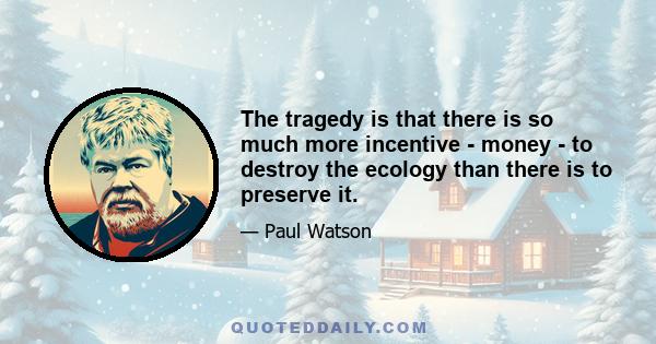 The tragedy is that there is so much more incentive - money - to destroy the ecology than there is to preserve it.