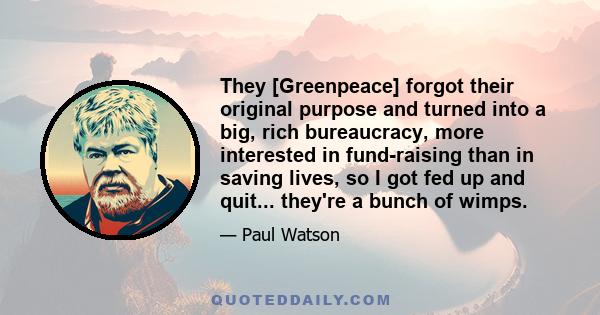 They [Greenpeace] forgot their original purpose and turned into a big, rich bureaucracy, more interested in fund-raising than in saving lives, so I got fed up and quit... they're a bunch of wimps.