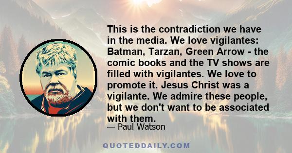 This is the contradiction we have in the media. We love vigilantes: Batman, Tarzan, Green Arrow - the comic books and the TV shows are filled with vigilantes. We love to promote it. Jesus Christ was a vigilante. We