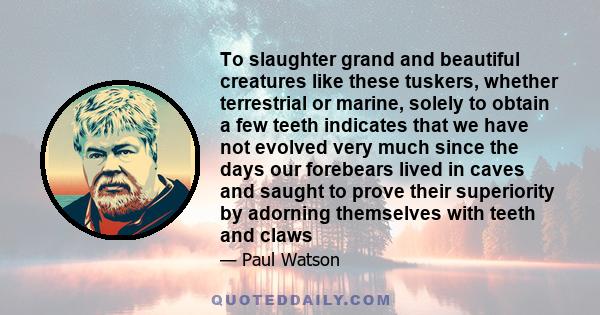 To slaughter grand and beautiful creatures like these tuskers, whether terrestrial or marine, solely to obtain a few teeth indicates that we have not evolved very much since the days our forebears lived in caves and