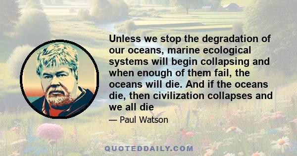 Unless we stop the degradation of our oceans, marine ecological systems will begin collapsing and when enough of them fail, the oceans will die. And if the oceans die, then civilization collapses and we all die