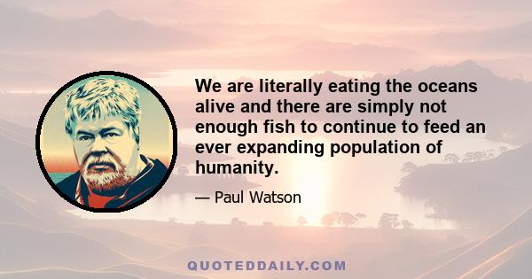 We are literally eating the oceans alive and there are simply not enough fish to continue to feed an ever expanding population of humanity.