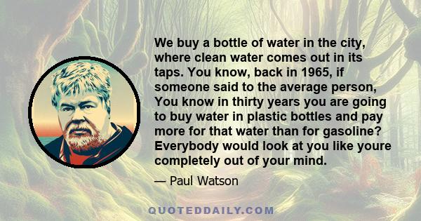 We buy a bottle of water in the city, where clean water comes out in its taps. You know, back in 1965, if someone said to the average person, You know in thirty years you are going to buy water in plastic bottles and