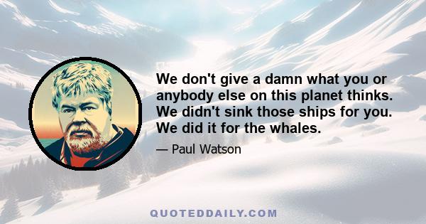 We don't give a damn what you or anybody else on this planet thinks. We didn't sink those ships for you. We did it for the whales.