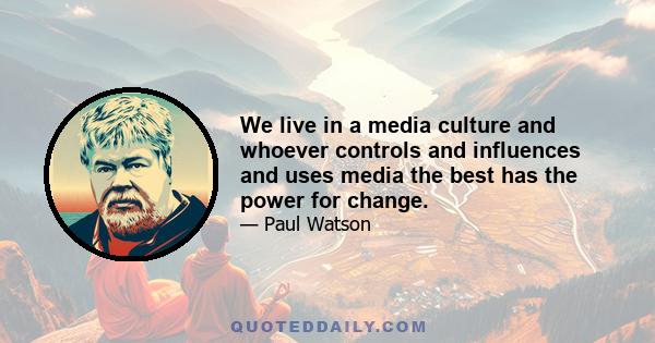 We live in a media culture and whoever controls and influences and uses media the best has the power for change.