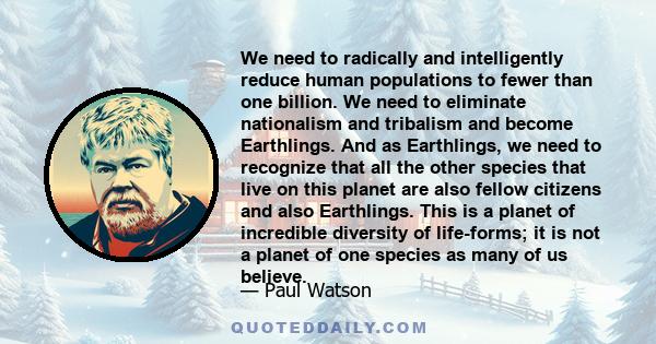 We need to radically and intelligently reduce human populations to fewer than one billion. We need to eliminate nationalism and tribalism and become Earthlings. And as Earthlings, we need to recognize that all the other 