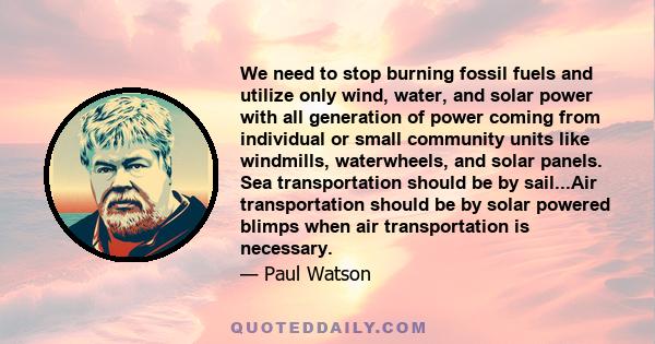 We need to stop burning fossil fuels and utilize only wind, water, and solar power with all generation of power coming from individual or small community units like windmills, waterwheels, and solar panels. Sea