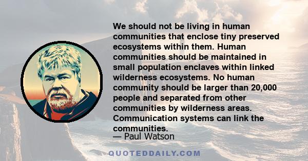 We should not be living in human communities that enclose tiny preserved ecosystems within them. Human communities should be maintained in small population enclaves within linked wilderness ecosystems. No human