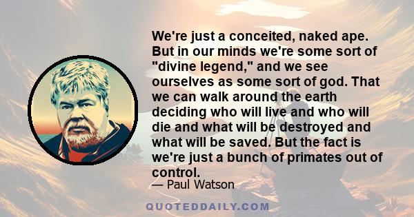 We're just a conceited, naked ape. But in our minds we're some sort of divine legend, and we see ourselves as some sort of god. That we can walk around the earth deciding who will live and who will die and what will be