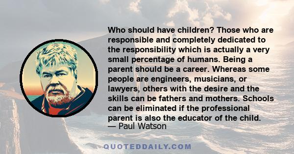 Who should have children? Those who are responsible and completely dedicated to the responsibility which is actually a very small percentage of humans. Being a parent should be a career. Whereas some people are