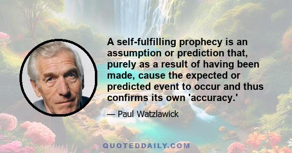 A self-fulfilling prophecy is an assumption or prediction that, purely as a result of having been made, cause the expected or predicted event to occur and thus confirms its own 'accuracy.'