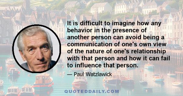 It is difficult to imagine how any behavior in the presence of another person can avoid being a communication of one's own view of the nature of one's relationship with that person and how it can fail to influence that