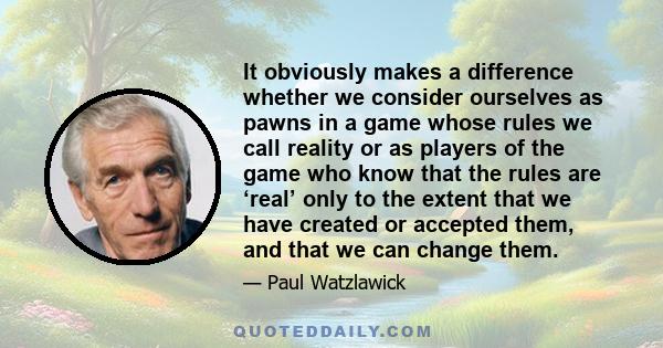 It obviously makes a difference whether we consider ourselves as pawns in a game whose rules we call reality or as players of the game who know that the rules are ‘real’ only to the extent that we have created or