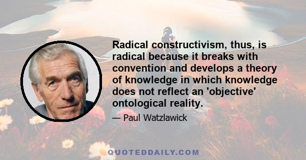 Radical constructivism, thus, is radical because it breaks with convention and develops a theory of knowledge in which knowledge does not reflect an 'objective' ontological reality.