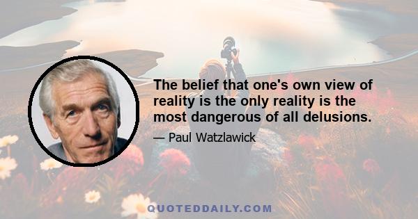 The belief that one's own view of reality is the only reality is the most dangerous of all delusions.