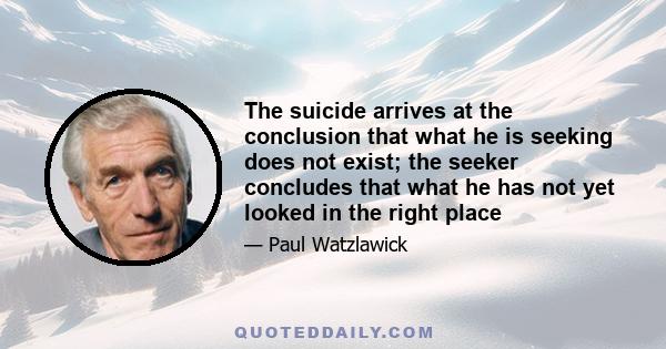 The suicide arrives at the conclusion that what he is seeking does not exist; the seeker concludes that what he has not yet looked in the right place