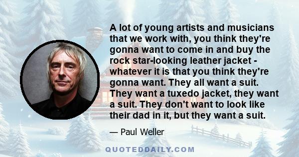 A lot of young artists and musicians that we work with, you think they're gonna want to come in and buy the rock star-looking leather jacket - whatever it is that you think they're gonna want. They all want a suit. They 