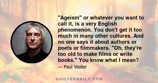 Ageism or whatever you want to call it, is a very English phenomenon. You don't get it too much in many other cultures. And no one says it about authors or poets or filmmakers. Oh, they're too old to make films or write 