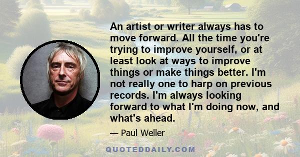 An artist or writer always has to move forward. All the time you're trying to improve yourself, or at least look at ways to improve things or make things better. I'm not really one to harp on previous records. I'm