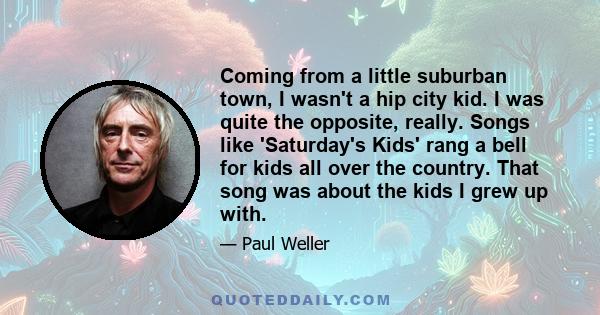 Coming from a little suburban town, I wasn't a hip city kid. I was quite the opposite, really. Songs like 'Saturday's Kids' rang a bell for kids all over the country. That song was about the kids I grew up with.