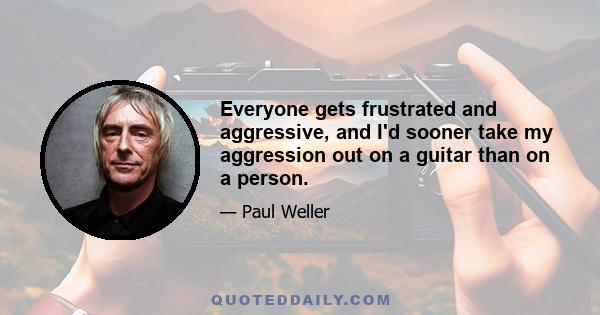 Everyone gets frustrated and aggressive, and I'd sooner take my aggression out on a guitar than on a person.