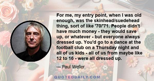 For me, my entry point, when I was old enough, was the skinhead/suedehead thing, sort of like '70/'71. People didn't have much money - they would save up, or whatever - but everyone always dressed up. You'd go to a