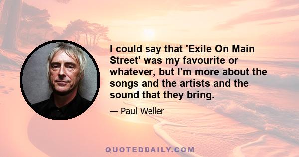 I could say that 'Exile On Main Street' was my favourite or whatever, but I'm more about the songs and the artists and the sound that they bring.