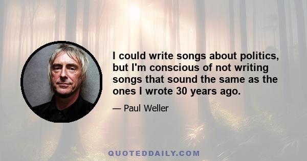 I could write songs about politics, but I'm conscious of not writing songs that sound the same as the ones I wrote 30 years ago.