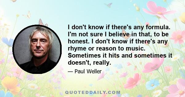 I don't know if there's any formula. I'm not sure I believe in that, to be honest. I don't know if there's any rhyme or reason to music. Sometimes it hits and sometimes it doesn't, really.